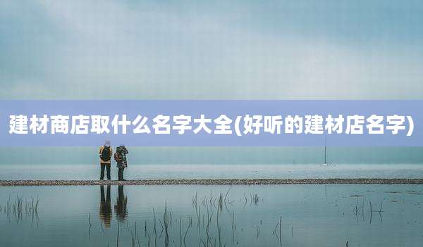 建材商店取什么名字大全(好听的建材店名字)