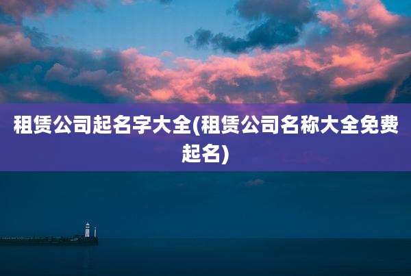 租赁公司起名字大全(租赁公司名称大全免费起名)