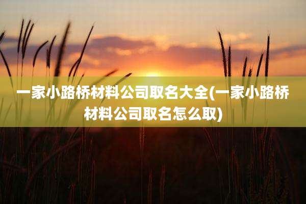 一家小路桥材料公司取名大全(一家小路桥材料公司取名怎么取)