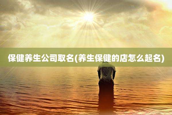 保健养生公司取名(养生保健的店怎么起名)