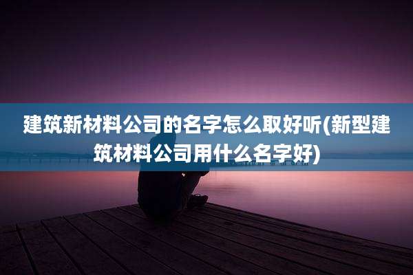 建筑新材料公司的名字怎么取好听(新型建筑材料公司用什么名字好)