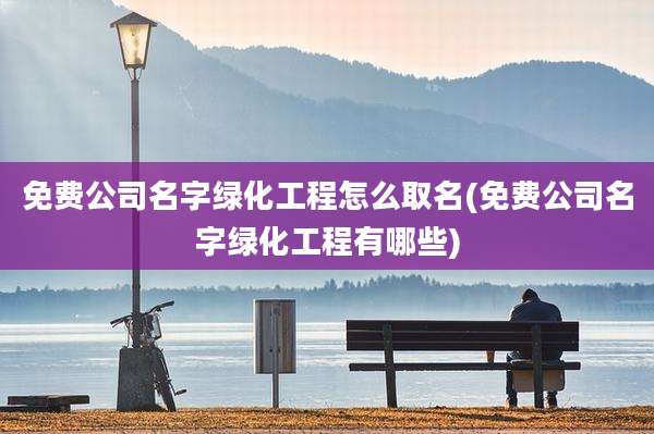 免费公司名字绿化工程怎么取名(免费公司名字绿化工程有哪些)