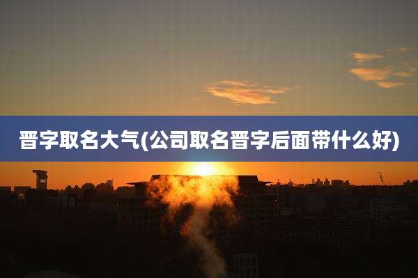 晋字取名大气(公司取名晋字后面带什么好)