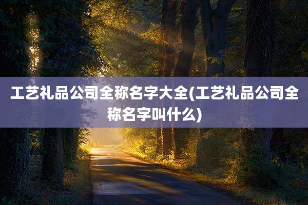 工艺礼品公司全称名字大全(工艺礼品公司全称名字叫什么)