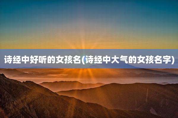 诗经中好听的女孩名(诗经中大气的女孩名字)