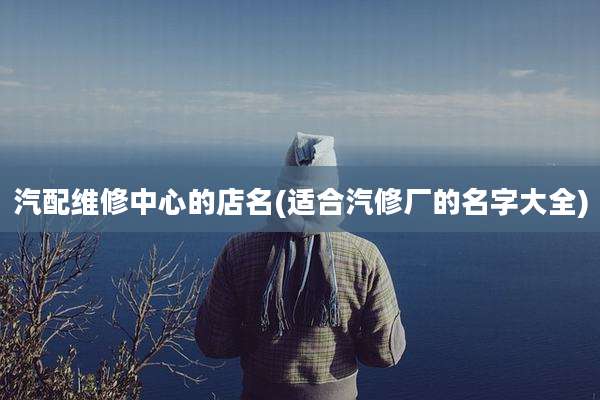 汽配维修中心的店名(适合汽修厂的名字大全)