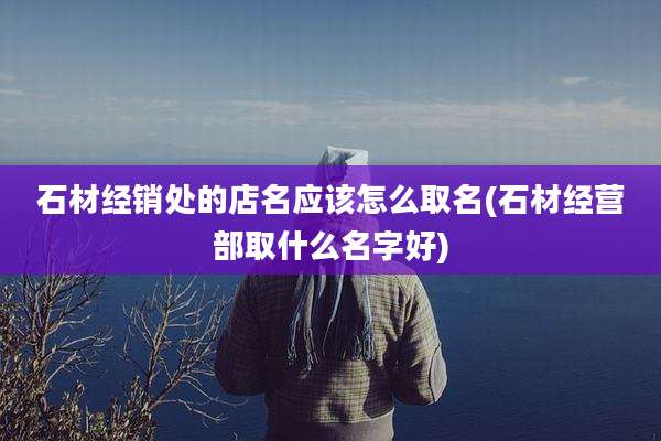 石材经销处的店名应该怎么取名(石材经营部取什么名字好)
