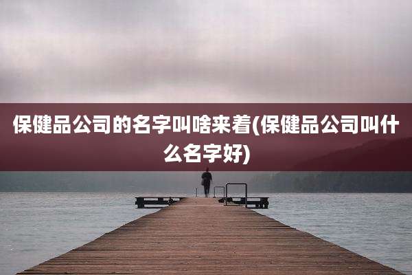 保健品公司的名字叫啥来着(保健品公司叫什么名字好)