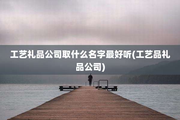 工艺礼品公司取什么名字最好听(工艺品礼品公司)