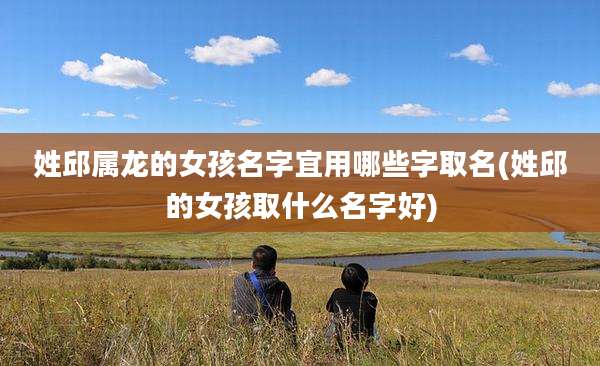 姓邱属龙的女孩名字宜用哪些字取名(姓邱的女孩取什么名字好)