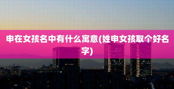 申在女孩名中有什么寓意(姓申女孩取个好名字)