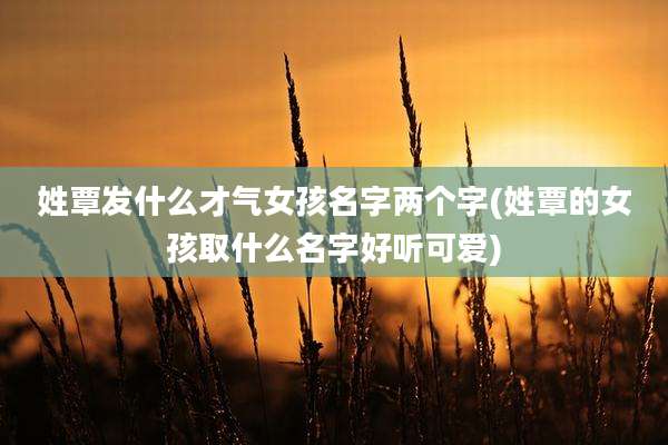 姓覃发什么才气女孩名字两个字(姓覃的女孩取什么名字好听可爱)