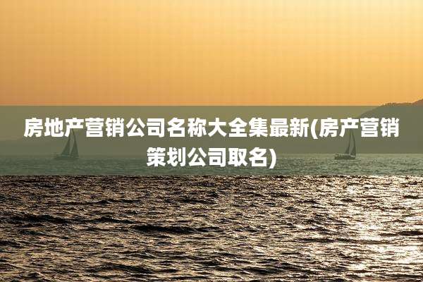 房地产营销公司名称大全集最新(房产营销策划公司取名)
