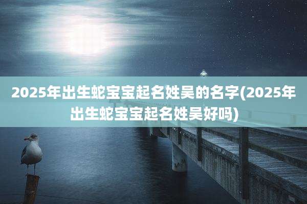 2025年出生蛇宝宝起名姓吴的名字(2025年出生蛇宝宝起名姓吴好吗)
