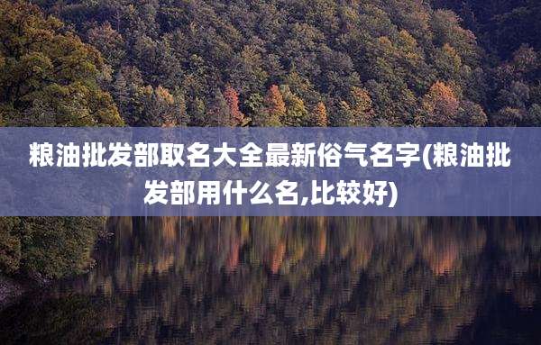 粮油批发部取名大全最新俗气名字(粮油批发部用什么名,比较好)