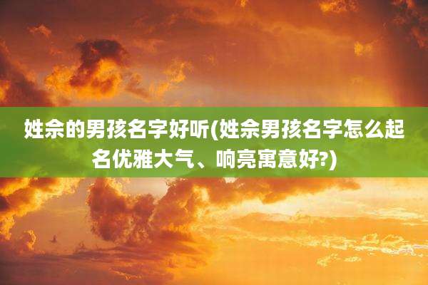 姓佘的男孩名字好听(姓佘男孩名字怎么起名优雅大气、响亮寓意好?)