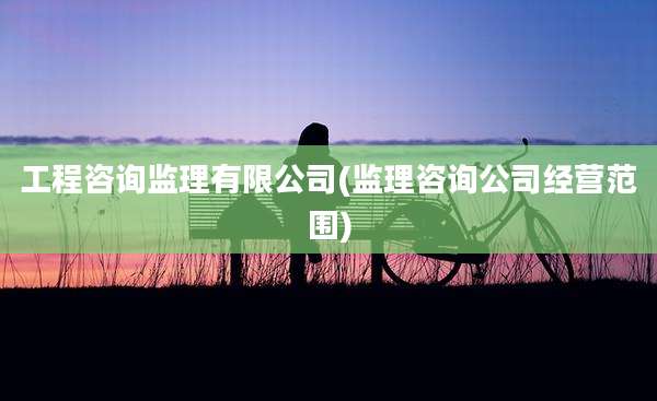工程咨询监理有限公司(监理咨询公司经营范围)