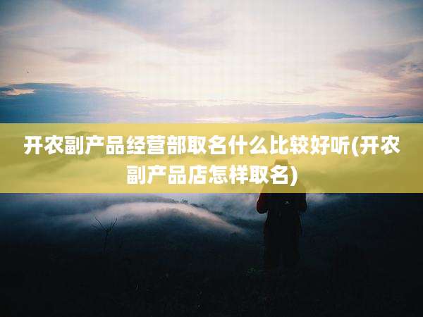 开农副产品经营部取名什么比较好听(开农副产品店怎样取名)