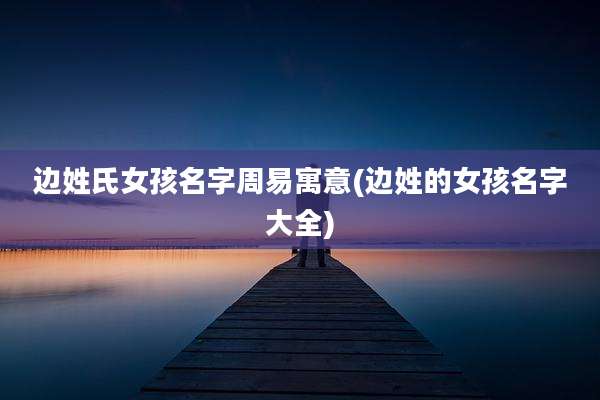 边姓氏女孩名字周易寓意(边姓的女孩名字大全)