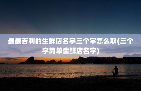 最最吉利的生鲜店名字三个字怎么取(三个字简单生鲜店名字)