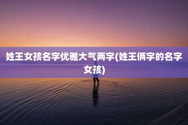 姓王女孩名字优雅大气两字(姓王俩字的名字女孩)