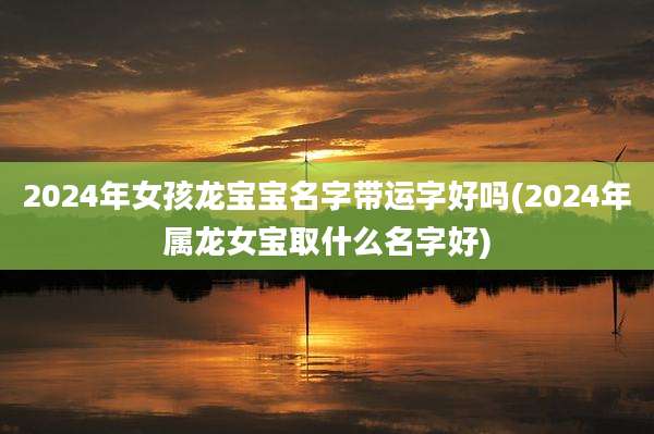 2024年女孩龙宝宝名字带运字好吗(2024年属龙女宝取什么名字好)