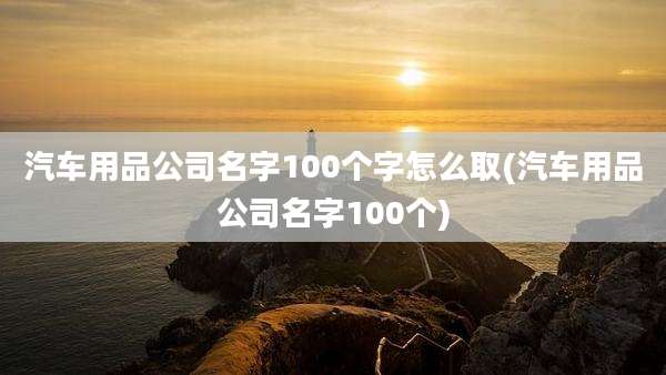 汽车用品公司名字100个字怎么取(汽车用品公司名字100个)