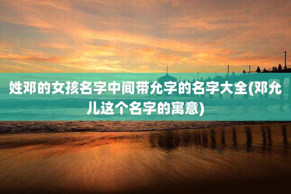 姓邓的女孩名字中间带允字的名字大全(邓允儿这个名字的寓意)