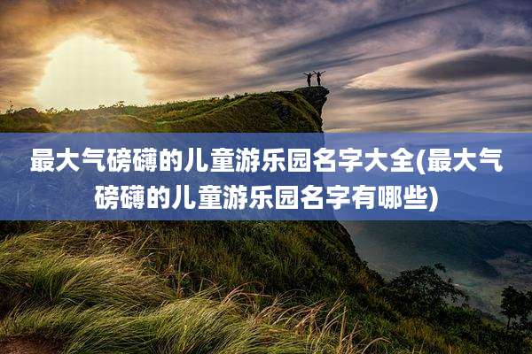 最大气磅礴的儿童游乐园名字大全(最大气磅礴的儿童游乐园名字有哪些)