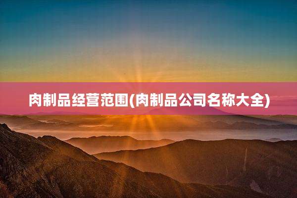 肉制品经营范围(肉制品公司名称大全)
