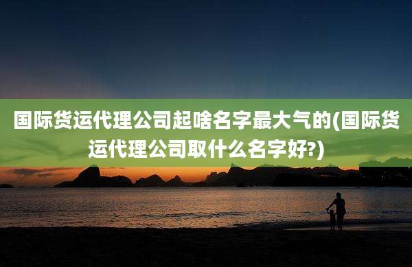国际货运代理公司起啥名字最大气的(国际货运代理公司取什么名字好?)