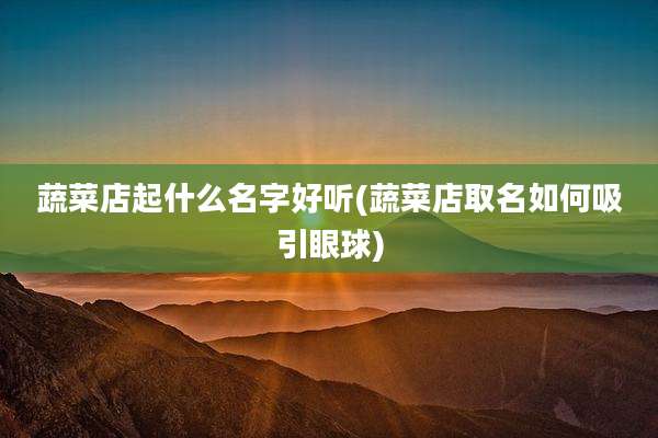 蔬菜店起什么名字好听(蔬菜店取名如何吸引眼球)
