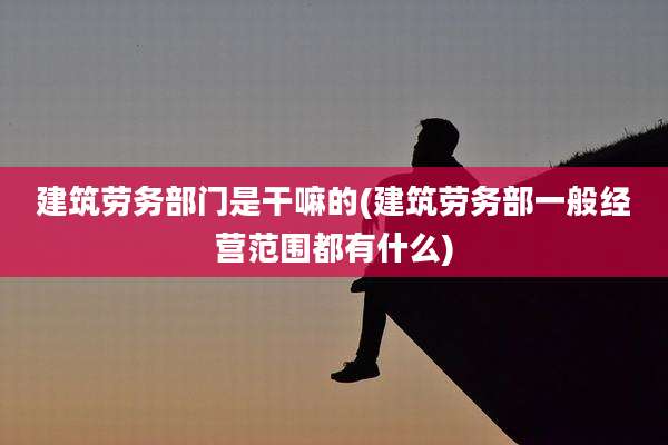 建筑劳务部门是干嘛的(建筑劳务部一般经营范围都有什么)