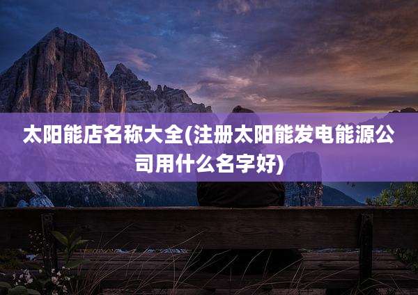 太阳能店名称大全(注册太阳能发电能源公司用什么名字好)