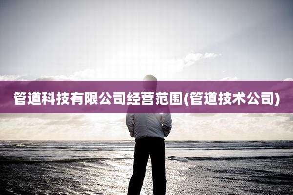 管道科技有限公司经营范围(管道技术公司)