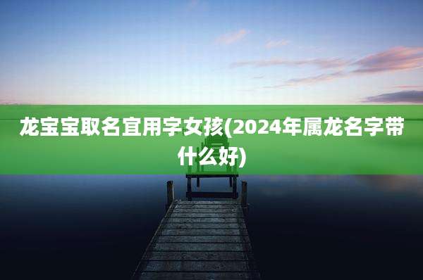 龙宝宝取名宜用字女孩(2024年属龙名字带什么好)