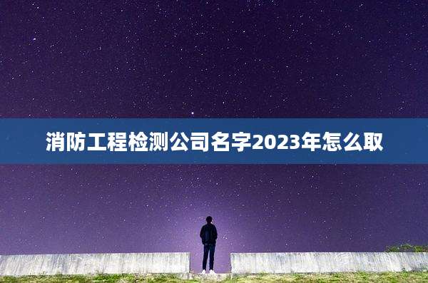 消防工程检测公司名字2023年怎么取