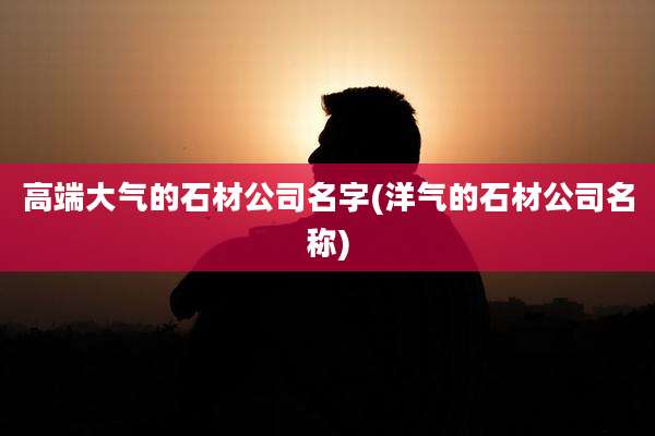 高端大气的石材公司名字(洋气的石材公司名称)