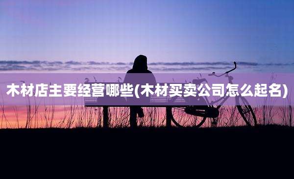 木材店主要经营哪些(木材买卖公司怎么起名)