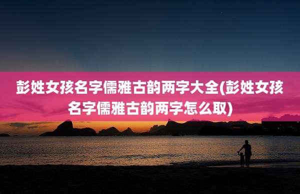 彭姓女孩名字儒雅古韵两字大全(彭姓女孩名字儒雅古韵两字怎么取)