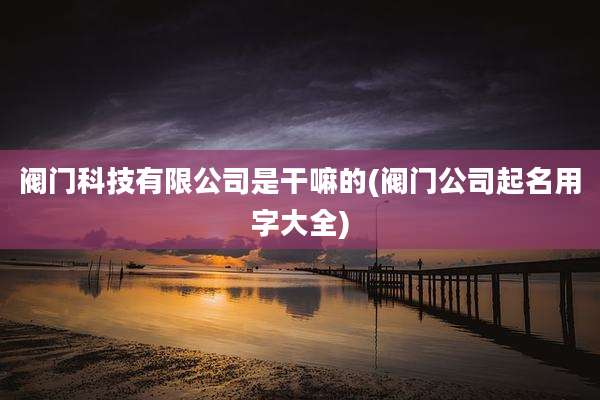 阀门科技有限公司是干嘛的(阀门公司起名用字大全)