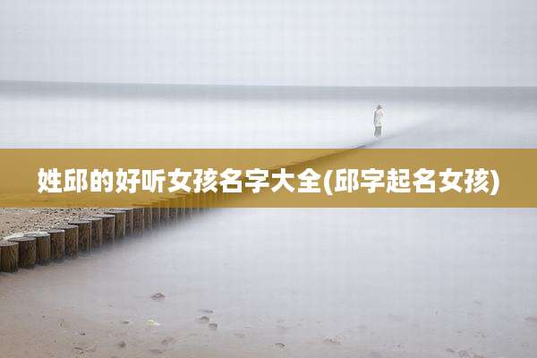 姓邱的好听女孩名字大全(邱字起名女孩)