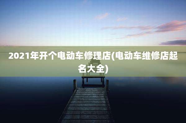 2021年开个电动车修理店(电动车维修店起名大全)