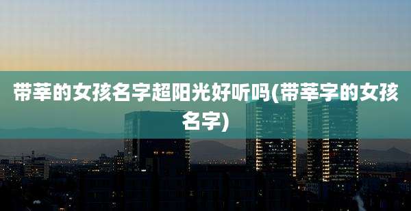 带莘的女孩名字超阳光好听吗(带莘字的女孩名字)