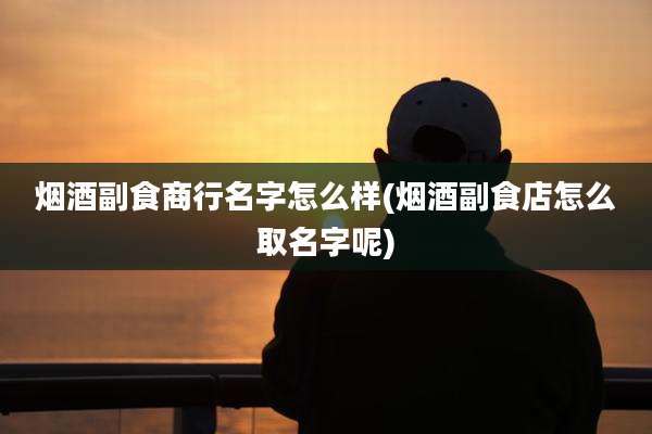 烟酒副食商行名字怎么样(烟酒副食店怎么取名字呢)