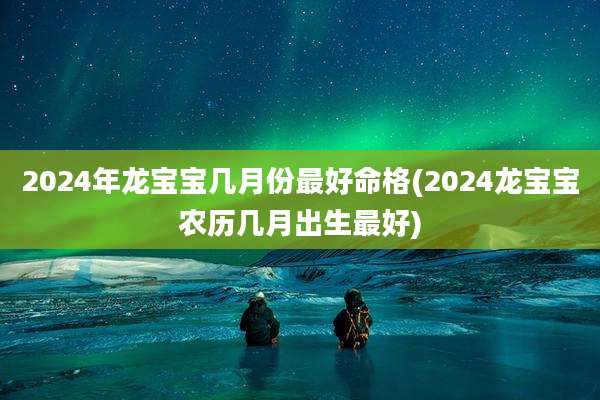 2024年龙宝宝几月份最好命格(2024龙宝宝农历几月出生最好)