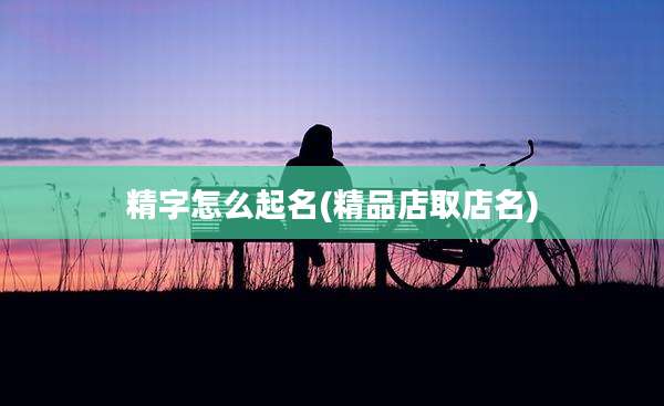 精字怎么起名(精品店取店名)