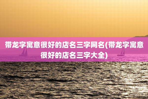 带龙字寓意很好的店名三字网名(带龙字寓意很好的店名三字大全)