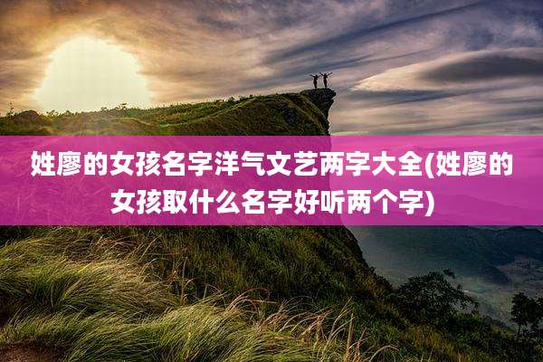 姓廖的女孩名字洋气文艺两字大全(姓廖的女孩取什么名字好听两个字)