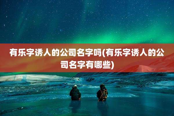 有乐字诱人的公司名字吗(有乐字诱人的公司名字有哪些)